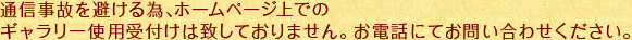 通信事故を避ける為､ホームページ上でのギャラリー使用受付けは致しておりません。お電話にてお問い合わせください。
