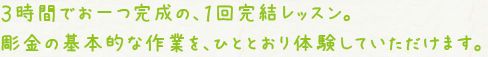 ３時間でお一つ完成の、１回完結レッスン。彫金の基本的な作業を、ひととおり体験していただけます。