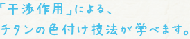 ｢干渉作用｣による、チタンの色付け技法が学べます。
